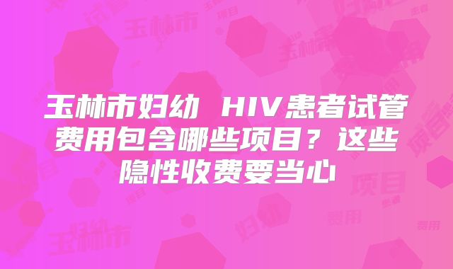 玉林市妇幼 HIV患者试管费用包含哪些项目？这些隐性收费要当心