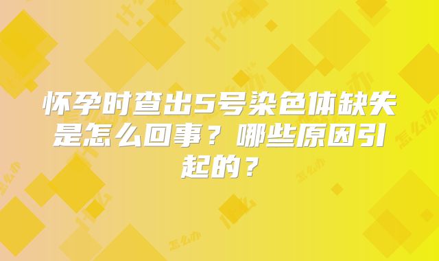怀孕时查出5号染色体缺失是怎么回事？哪些原因引起的？