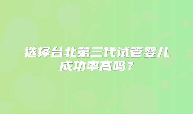 选择台北第三代试管婴儿成功率高吗？