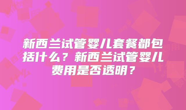新西兰试管婴儿套餐都包括什么？新西兰试管婴儿费用是否透明？