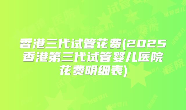 香港三代试管花费(2025香港第三代试管婴儿医院花费明细表)