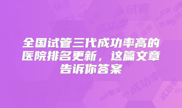 全国试管三代成功率高的医院排名更新,这篇文章告诉你答案