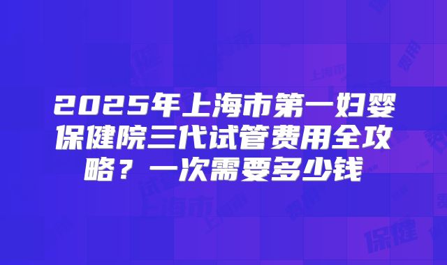 2025年上海市第一妇婴保健院三代试管费用全攻略？一次需要多少钱