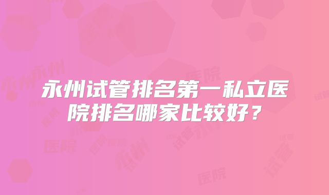 永州试管排名第一私立医院排名哪家比较好？