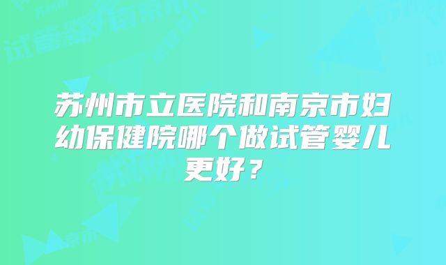 苏州市立医院和南京市妇幼保健院哪个做试管婴儿更好？