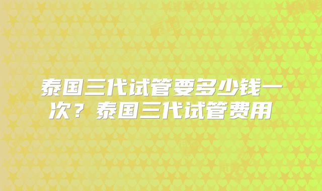 泰国三代试管要多少钱一次？泰国三代试管费用