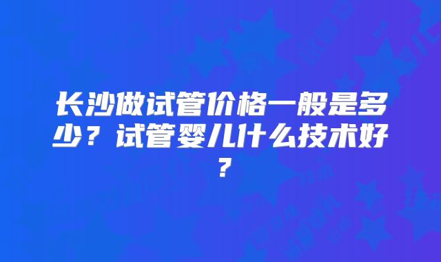 长沙做试管价格一般是多少？试管婴儿什么技术好？