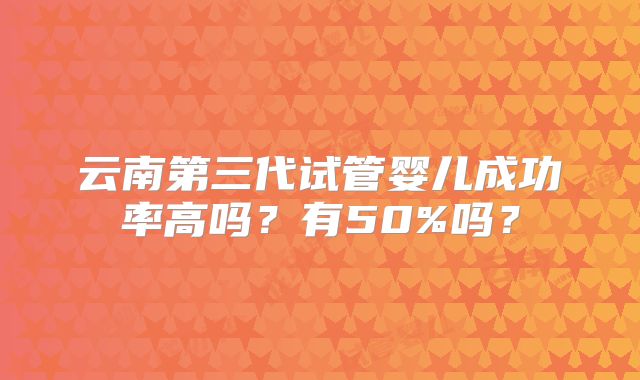 云南第三代试管婴儿成功率高吗？有50%吗？
