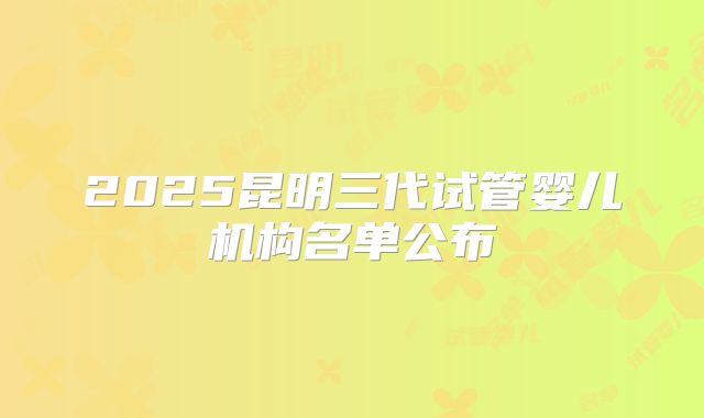 2025昆明三代试管婴儿机构名单公布