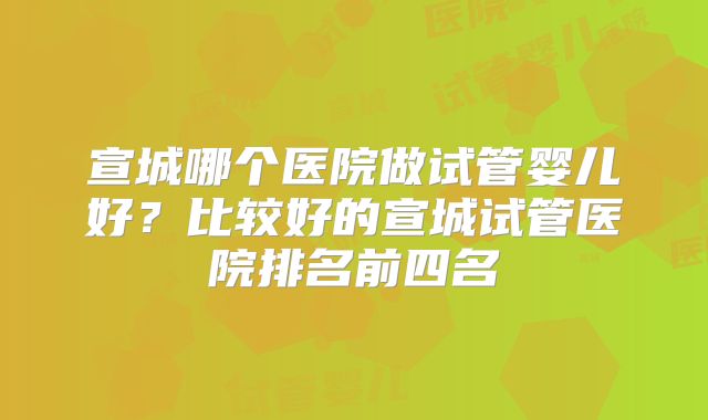 宣城哪个医院做试管婴儿好？比较好的宣城试管医院排名前四名