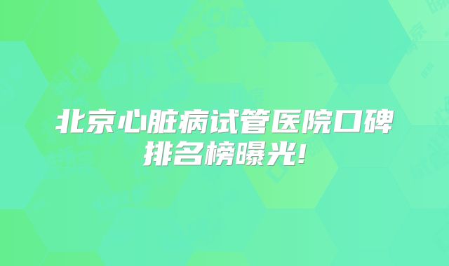 北京心脏病试管医院口碑排名榜曝光!