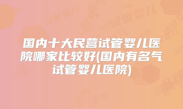 国内十大民营试管婴儿医院哪家比较好(国内有名气试管婴儿医院)