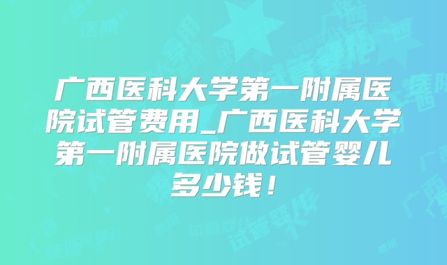 广西医科大学第一附属医院试管费用_广西医科大学第一附属医院做试管婴儿多少钱！