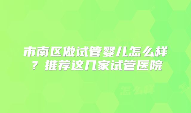 市南区做试管婴儿怎么样？推荐这几家试管医院