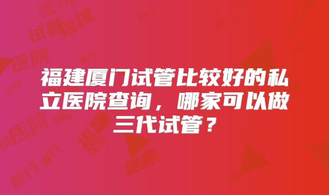 福建厦门试管比较好的私立医院查询，哪家可以做三代试管？