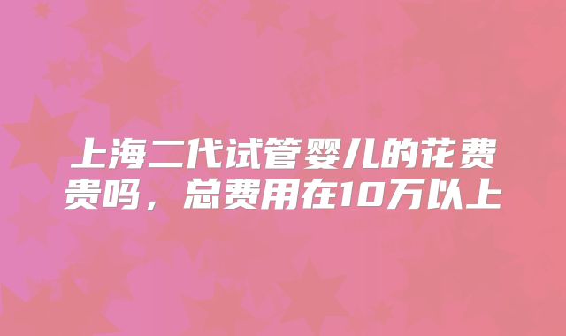 上海二代试管婴儿的花费贵吗，总费用在10万以上
