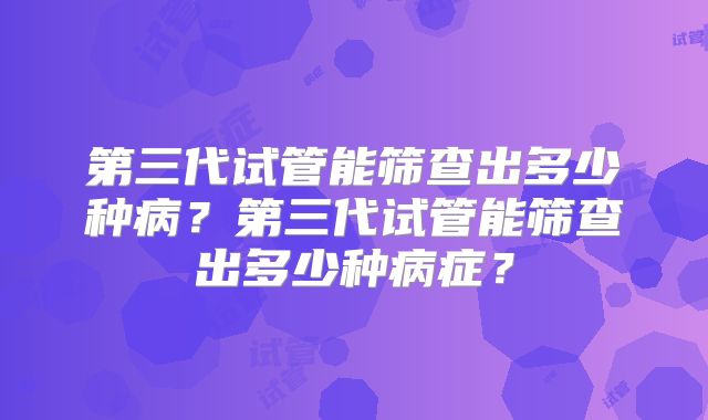 第三代试管能筛查出多少种病?第三代试管能筛查出多少种病症?