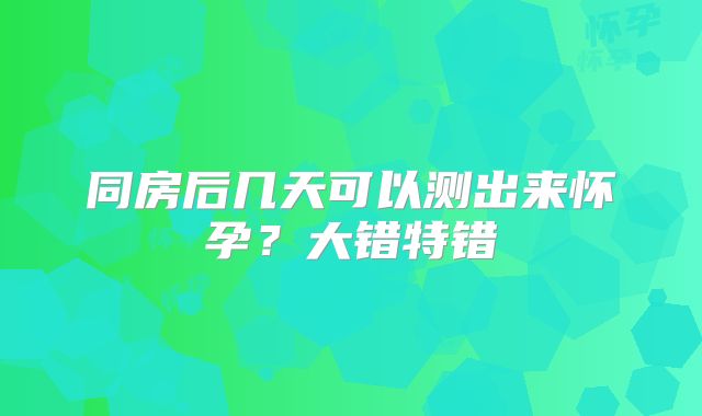 同房后几天可以测出来怀孕？大错特错