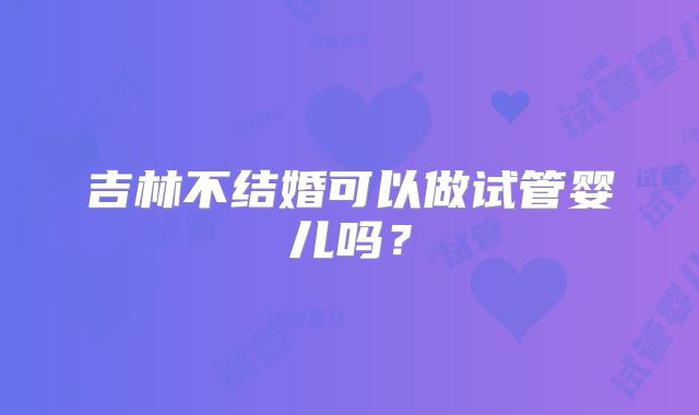 吉林不结婚可以做试管婴儿吗？