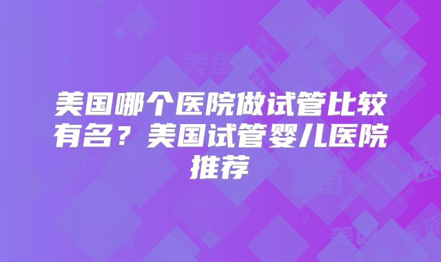 美国哪个医院做试管比较有名？美国试管婴儿医院推荐