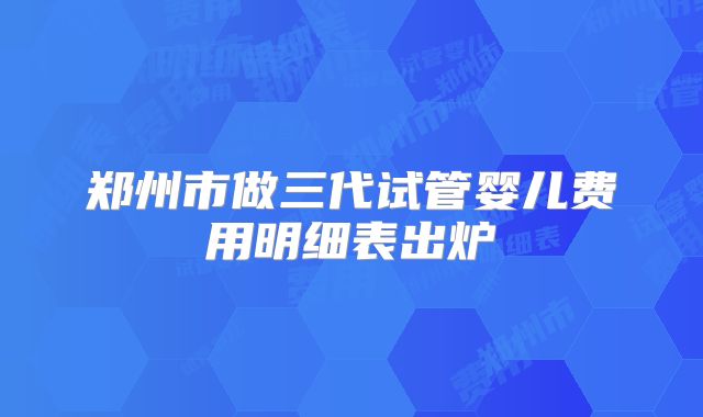 郑州市做三代试管婴儿费用明细表出炉