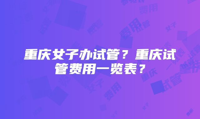 重庆女子办试管？重庆试管费用一览表？