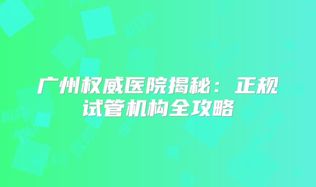 广州权威医院揭秘:正规试管机构全攻略