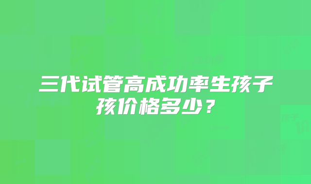 三代试管高成功率生孩子孩价格多少？