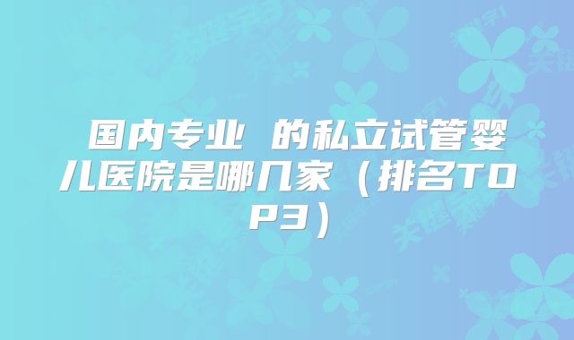 国内专业 的私立试管婴儿医院是哪几家(排名TOP3)