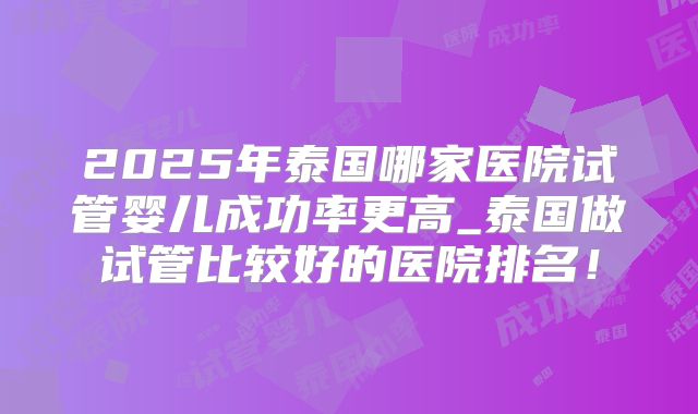2025年泰国哪家医院试管婴儿成功率更高_泰国做试管比较好的医院排名！