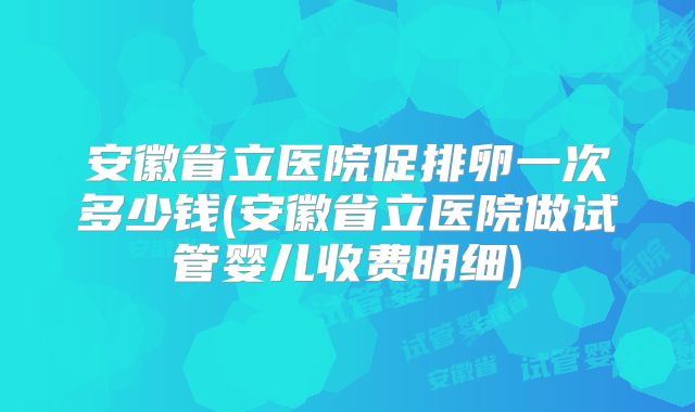 安徽省立医院促排卵一次多少钱(安徽省立医院做试管婴儿收费明细)