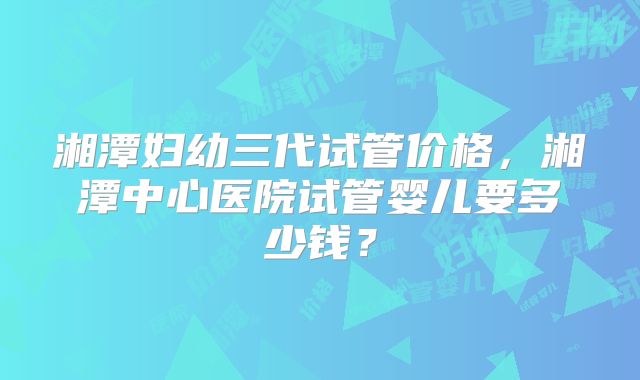 湘潭妇幼三代试管价格，湘潭中心医院试管婴儿要多少钱？
