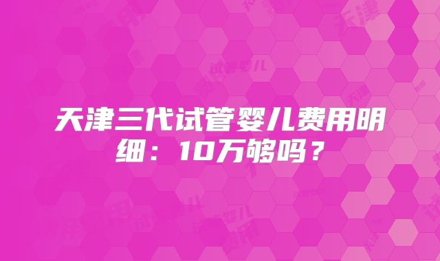 天津三代试管婴儿费用明细:10万够吗?