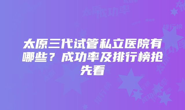 太原三代试管私立医院有哪些？成功率及排行榜抢先看
