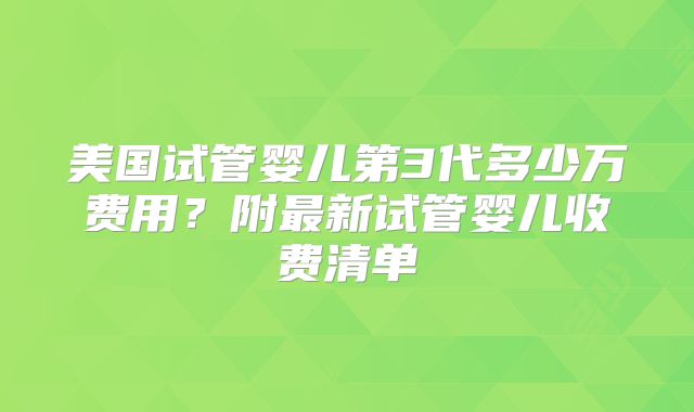 美国试管婴儿第3代多少万费用？附最新试管婴儿收费清单