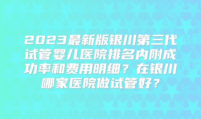 2023最新版银川第三代试管婴儿医院排名内附成功率和费用明细?在银川哪家医院做试管好?