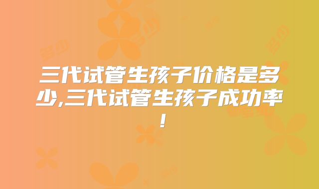 三代试管生孩子价格是多少,三代试管生孩子成功率！