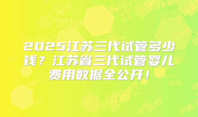 2025江苏三代试管多少钱？江苏省三代试管婴儿费用数据全公开！