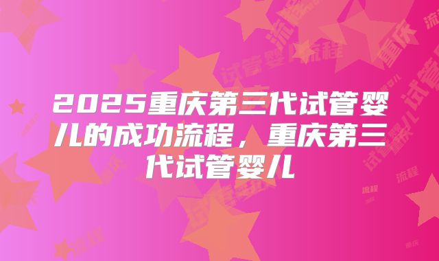 2025重庆第三代试管婴儿的成功流程，重庆第三代试管婴儿