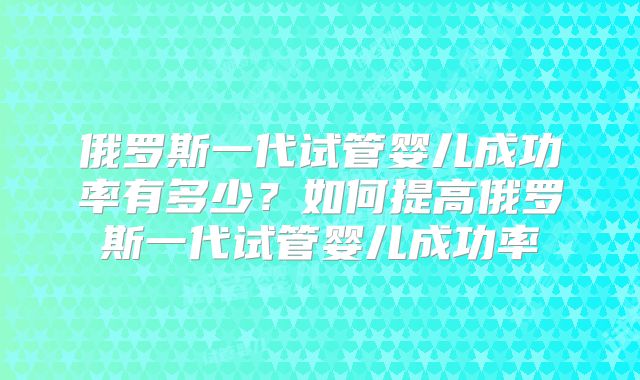 俄罗斯一代试管婴儿成功率有多少？如何提高俄罗斯一代试管婴儿成功率
