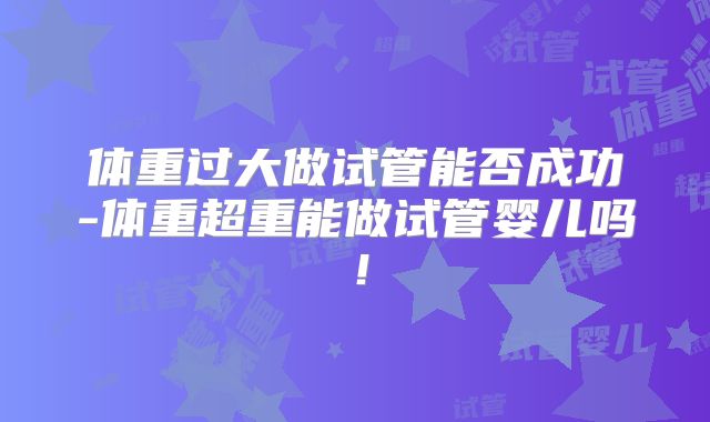 体重过大做试管能否成功-体重超重能做试管婴儿吗！