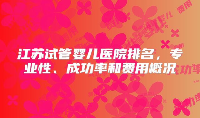 江苏试管婴儿医院排名，专业性、成功率和费用概况