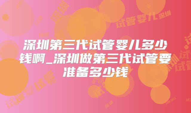 深圳第三代试管婴儿多少钱啊_深圳做第三代试管要准备多少钱