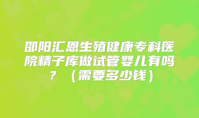 邵阳汇恩生殖健康专科医院精子库做试管婴儿有吗？（需要多少钱）