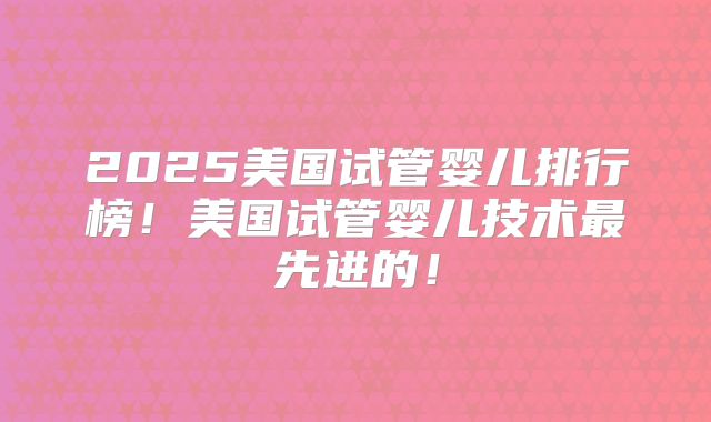 2025美国试管婴儿排行榜！美国试管婴儿技术最先进的！