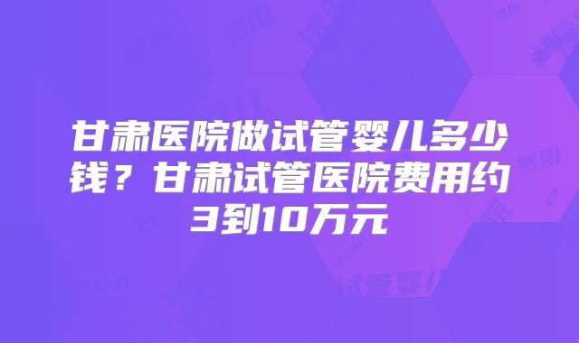 甘肃医院做试管婴儿多少钱？甘肃试管医院费用约3到10万元