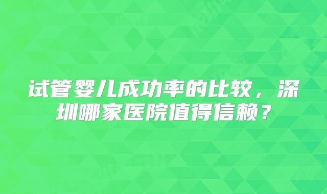 试管婴儿成功率的比较，深圳哪家医院值得信赖？
