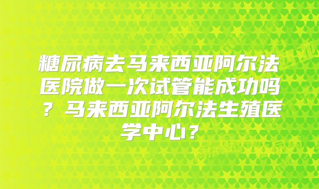 糖尿病去马来西亚阿尔法医院做一次试管能成功吗？马来西亚阿尔法生殖医学中心？