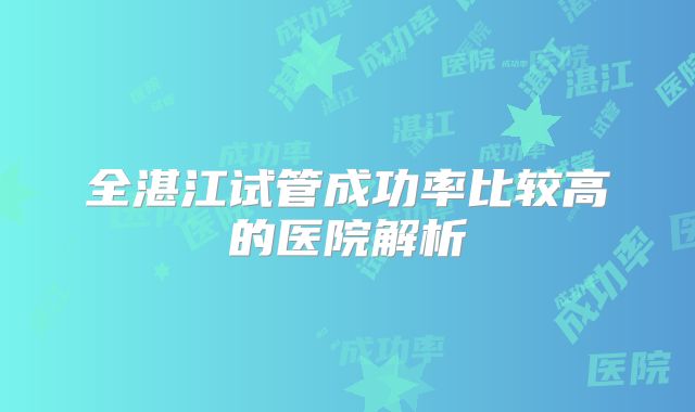 全湛江试管成功率比较高的医院解析
