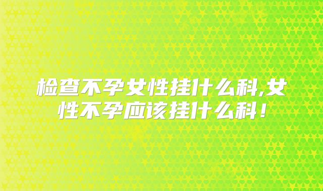 检查不孕女性挂什么科,女性不孕应该挂什么科！